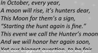 In October, every year, A moon will rise, it’s hunters dear, This Moon for them’s a sign, “Starting the hunt again is fine.” This event we call the Hunter’s moon And we will honor her again soon, Yet our biggest question, to be fair