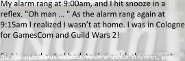 My alarm rang at 9:00am, and I hit snooze in a reflex. "Oh man … " As the alarm rang again at 9:15am I realized I wasn’t at home. I was in Cologne for GamesCom and Guild Wars 2!  So I jumped out of bed, took a quick shower, got