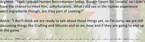 Arghore: “Yeah I played Human Necromancer today, though I went for ‘streets’ so I didn’t have the chance to meet him, unfortunately. What I did see in the human experience were ingredients though, are they part of cooking?”  Annie: “I don’t think we are ready to talk about those things yet, so I’m sorry, we are still discussing things like Crafting and Mounts and so on; how and if they are going to end up in the game.”  Arghore: “That’s all right, so back to the content design, do you also test the things you
