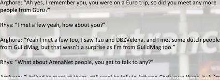 Arghore: “Ah yes, I remember you, you were on a Euro trip, so did you meet any more people from Guru?”  Rhys: “I met a few yeah, how about you?”  Arghore: “Yeah I met a few too, I saw Tzu and DBZVelena, and I met some dutch people from GuildMag, but that wasn’t a surprise as I’m from GuildMag too.”  Rhys: “What about ArenaNet people, you get to talk to any?”  Arghore: “I talked to most of them, still want to talk to Jeff and Chris over there, but I’m