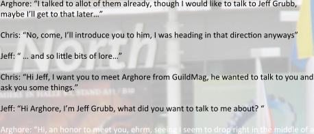 Arghore: “I talked to allot of them already, though I would like to talk to Jeff Grubb, maybe I’ll get to that later…” Chris: “No, come, I’ll introduce you to him, I was heading in that direction anyways” Jeff: “ … and so little bits of lore…” Chris: “Hi Jeff, I want you to meet Arghore from GuildMag, he wanted to talk to you and ask you some things.”  Jeff: “Hi Arghore, I’m Jeff Grubb, what did you want to talk to me about? “  Arghore: “Hi, an honor to meet you, ehrm, seeing I seem to drop right in the middle of a