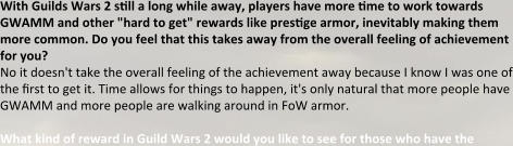 With Guilds Wars 2 stll a long while away, players have more tme to work towards GWAMM and other "hard to get" rewards like prestge armor, inevitably making them more common. Do you feel that this takes away from the overall feeling of achievement for you? No it doesn't take the overall feeling of the achievement away because I know I was one of the first to get it. Time allows for things to happen, it's only natural that more people have GWAMM and more people are walking around in FoW armor.  What kind of reward in Guild Wars 2 would you like to see for those who have the