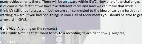 many achievements there. There will be an award within GW2. Now one of the challenges is of course the fact that we have five di:erent races and how we can make that work. I think it’s s:ll under discussion, but we are s:ll committed to the idea of carrying forth a re-warding reward. If you had cool things in your Hall of Monuments you should be able to get a reward in GW2.  GuildMag: Anything on the rewards? Je: Grubb: Nothing that I want to say to a recording device right now. [Laughter] GuildMag: