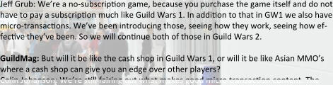 Je: Grub: We’re a no-subscrip:on game, because you purchase the game itself and do not have to pay a subscrip:on much like Guild Wars 1. In addi:on to that in GW1 we also have micro-transac:ons. We’ve been introducing those, seeing how they work, seeing how ef-fec:ve they’ve been. So we will con:nue both of those in Guild Wars 2.  GuildMag: But will it be like the cash shop in Guild Wars 1, or will it be like Asian MMO’s where a cash shop can give you an edge over other players? Colin Johanson: We’re s:ll fairing out what makes good micro transac:on content. The