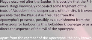 Plague occurred after the Exodus, it is possible that the Pri-meval Kings knowingly concealed some fragment of the texts of Abaddon in the deeper parts of their city. It is even possible that the Plague itself resulted from the Apocrypha’s presence, possibly as a punishment from the other gods for harbouring this forbidden knowledge or as a direct consequence of the evil of the Apocrypha.  Apart from the chamber of the Apocrypha, the only known