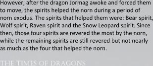 However, aser the dragon Jormag awoke and forced them to move, the spirits helped the norn during a period of norn exodus. The spirits that helped them were: Bear spirit, Wolf spirit, Raven spirit and the Snow Leopard spirit. Since then, those four spirits are revered the most by the norn, while the remaining spirits are ssll revered but not nearly as much as the four that helped the norn.  the times of dragons