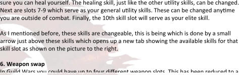 sure you can heal yourself. The healing skill, just like the other utility skills, can be changed. Next are slots 7-9 which serve as your general utility skills. These can be changed anytime you are outside of combat. Finally, the 10th skill slot will serve as your elite skill.  As I mentioned before, these skills are changeable, this is being which is done by a small arrow just above these skills which opens up a new tab showing the available skills for that skill slot as shown on the picture to the right.  6. Weapon swap In Guild Wars you could have up to four different weapon slots. This has been reduced to a